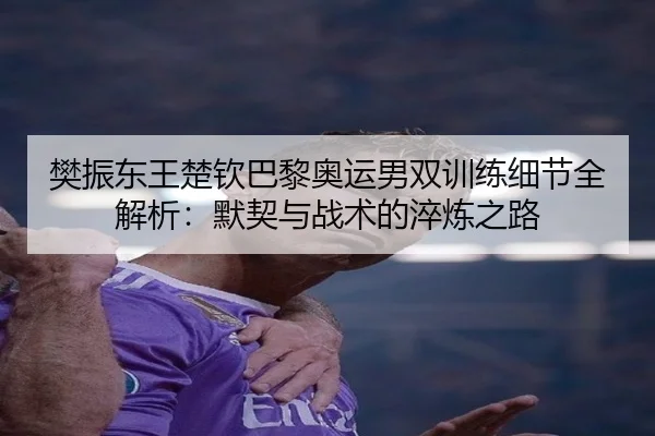 樊振东王楚钦巴黎奥运男双训练细节全解析：默契与战术的淬炼之路