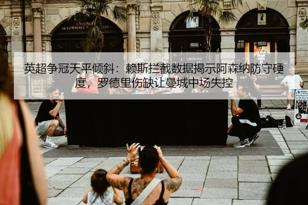 英超争冠天平倾斜：赖斯拦截数据揭示阿森纳防守硬度，罗德里伤缺让曼城中场失控