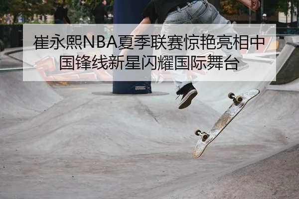 崔永熙NBA夏季联赛惊艳亮相中国锋线新星闪耀国际舞台