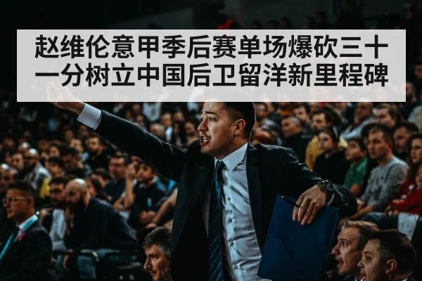 赵维伦意甲季后赛单场爆砍三十一分树立中国后卫留洋新里程碑
