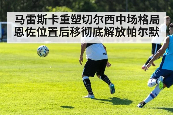 马雷斯卡重塑切尔西中场格局恩佐位置后移彻底解放帕尔默